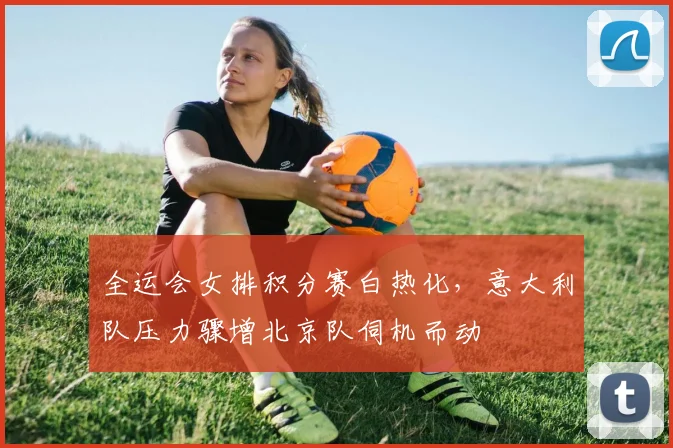 全运会女排积分赛白热化，意大利队压力骤增北京队伺机而动
