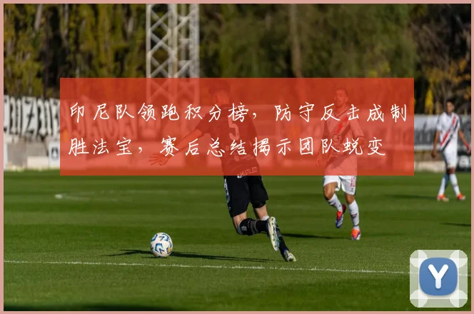 印尼队领跑积分榜，防守反击成制胜法宝，赛后总结揭示团队蜕变