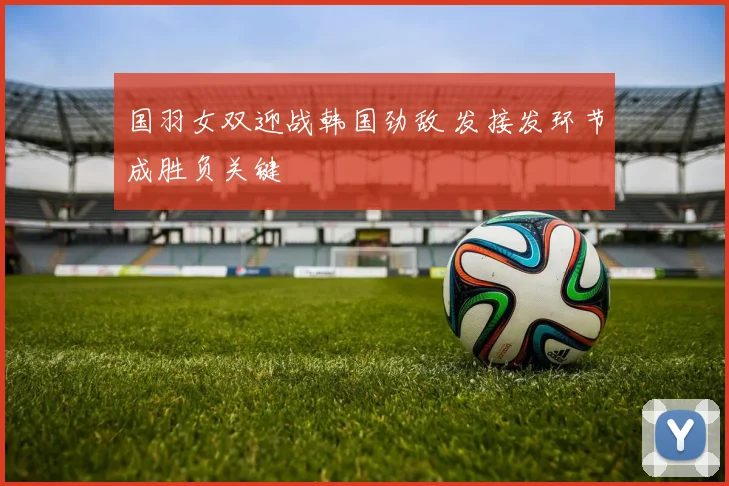 国羽女双迎战韩国劲敌 发接发环节成胜负关键