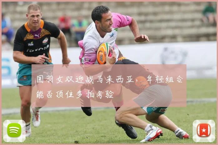 国羽女双迎战马来西亚，年轻组合能否顶住多拍考验
