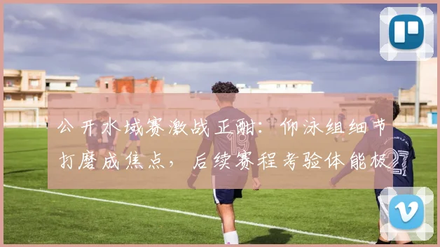 公开水域赛激战正酣：仰泳组细节打磨成焦点，后续赛程考验体能极限