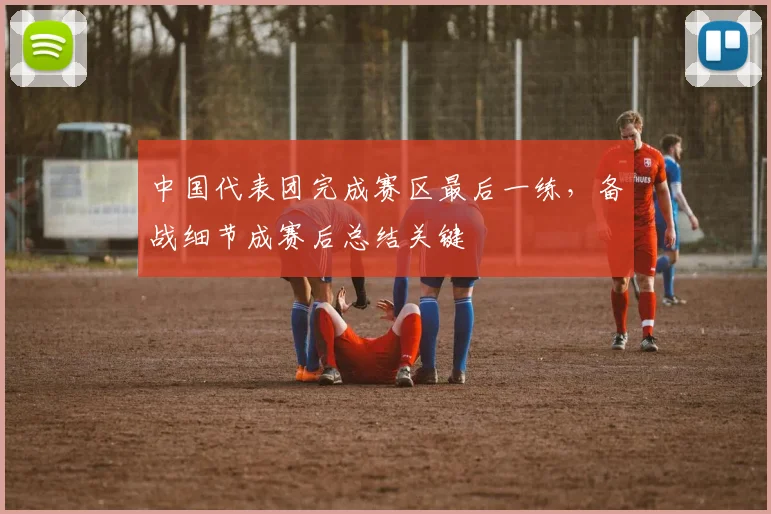 中国代表团完成赛区最后一练，备战细节成赛后总结关键