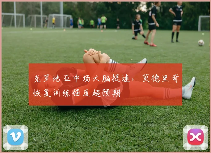 克罗地亚中场大脑提速，莫德里奇恢复训练强度超预期