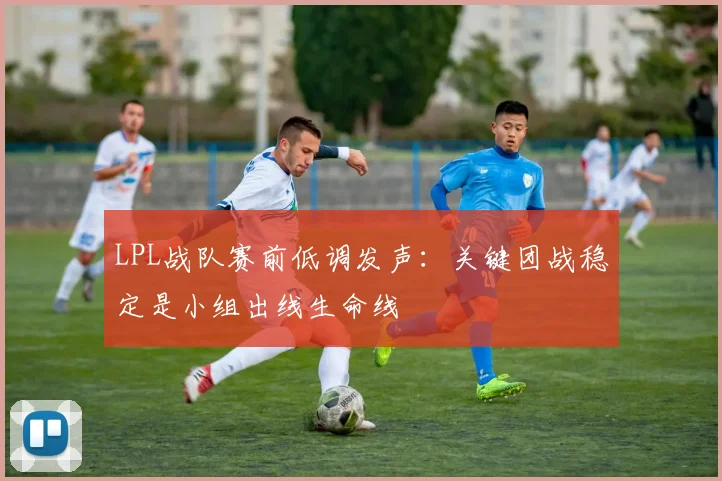 LPL战队赛前低调发声：关键团战稳定是小组出线生命线