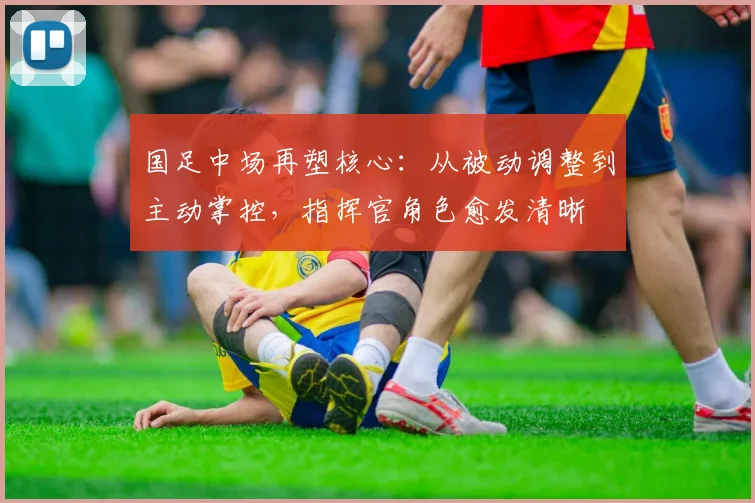 国足中场再塑核心：从被动调整到主动掌控，指挥官角色愈发清晰