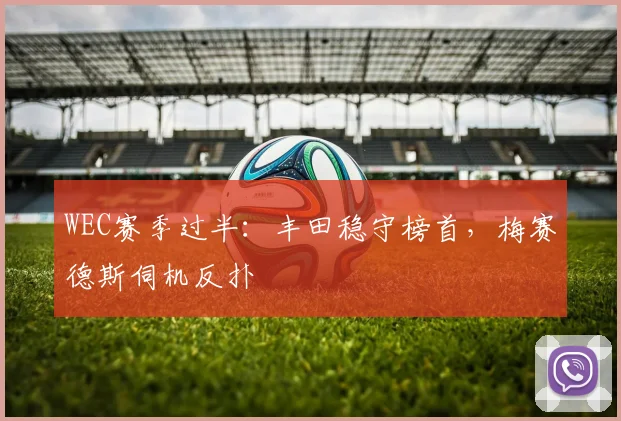 WEC赛季过半：丰田稳守榜首，梅赛德斯伺机反扑