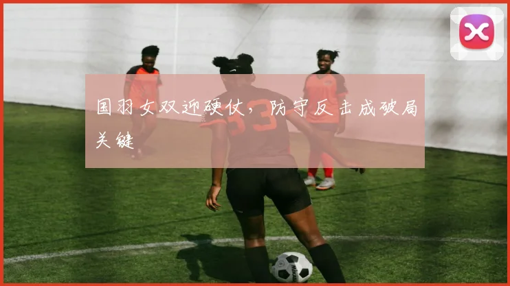 国羽女双迎硬仗，防守反击成破局关键