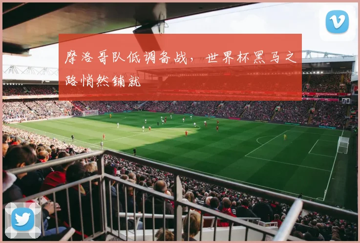 摩洛哥队低调备战，世界杯黑马之路悄然铺就