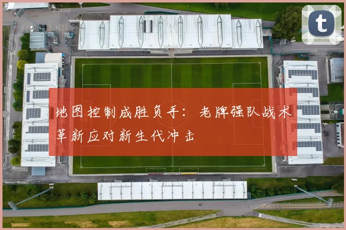 地图控制成胜负手：老牌强队战术革新应对新生代冲击