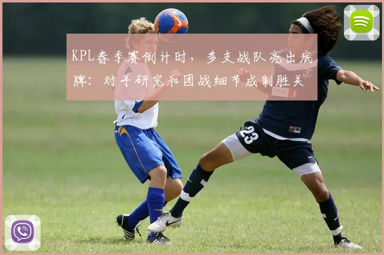 KPL春季赛倒计时，多支战队亮出底牌：对手研究和团战细节成制胜关键