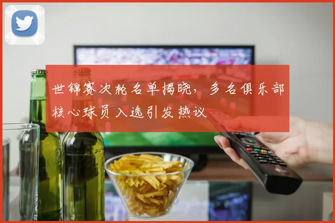 世锦赛次轮名单揭晓，多名俱乐部核心球员入选引发热议