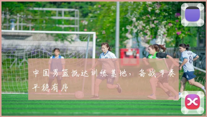 中国男篮抵达训练基地，备战节奏平稳有序