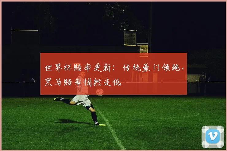 世界杯赔率更新：传统豪门领跑，黑马赔率悄然走低