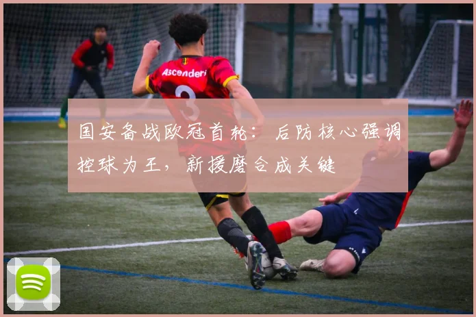 国安备战欧冠首轮：后防核心强调控球为王，新援磨合成关键