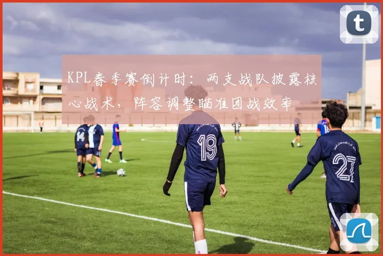KPL春季赛倒计时：两支战队披露核心战术，阵容调整瞄准团战效率