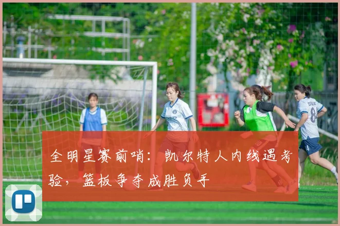 全明星赛前哨：凯尔特人内线遇考验，篮板争夺成胜负手