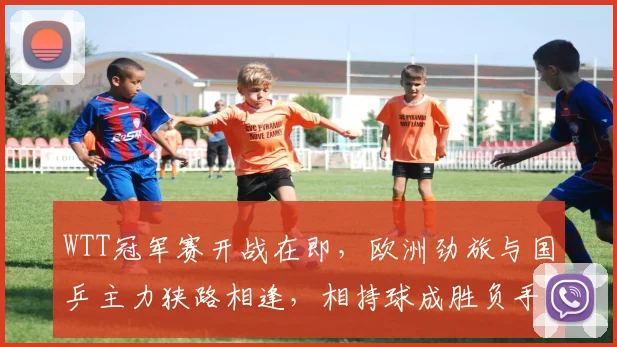 WTT冠军赛开战在即，欧洲劲旅与国乒主力狭路相逢，相持球成胜负手