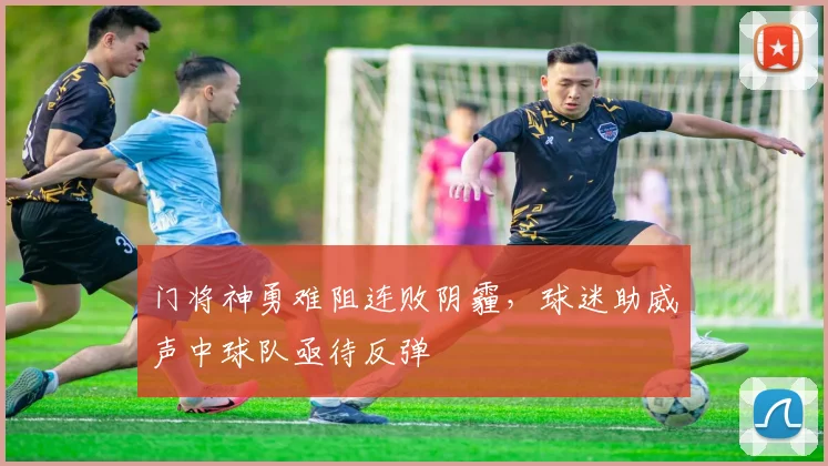 门将神勇难阻连败阴霾，球迷助威声中球队亟待反弹