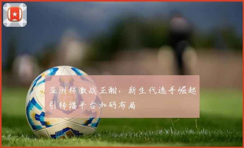 亚洲杯激战正酣，新生代选手崛起引转播平台加码布局
