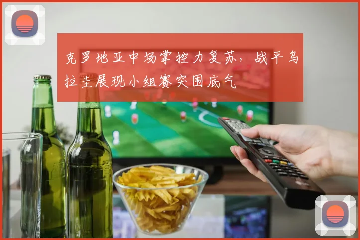 克罗地亚中场掌控力复苏，战平乌拉圭展现小组赛突围底气