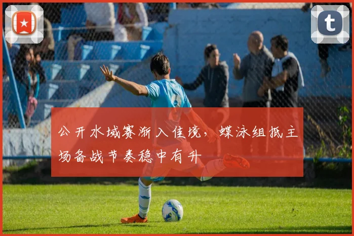 公开水域赛渐入佳境，蝶泳组抵主场备战节奏稳中有升