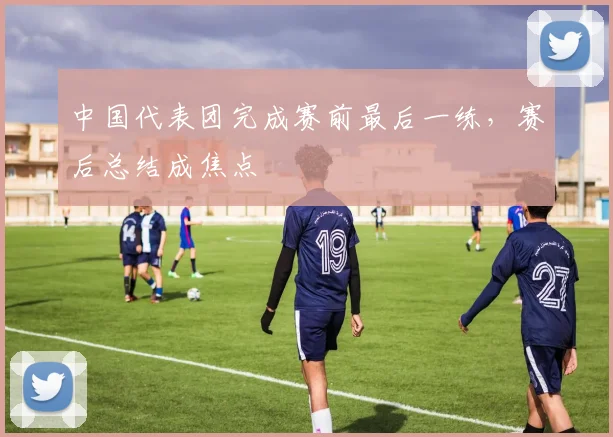 中国代表团完成赛前最后一练，赛后总结成焦点