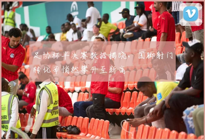 足协杯半决赛数据揭晓，国脚射门转化率悄然攀升至新高