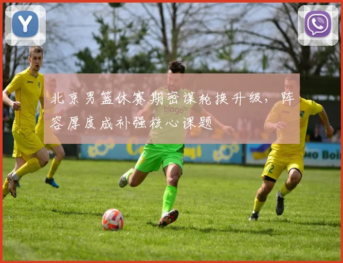 北京男篮休赛期密谋轮换升级，阵容厚度成补强核心课题