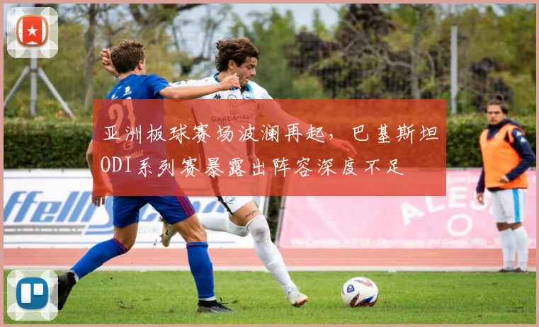 亚洲板球赛场波澜再起，巴基斯坦ODI系列赛暴露出阵容深度不足