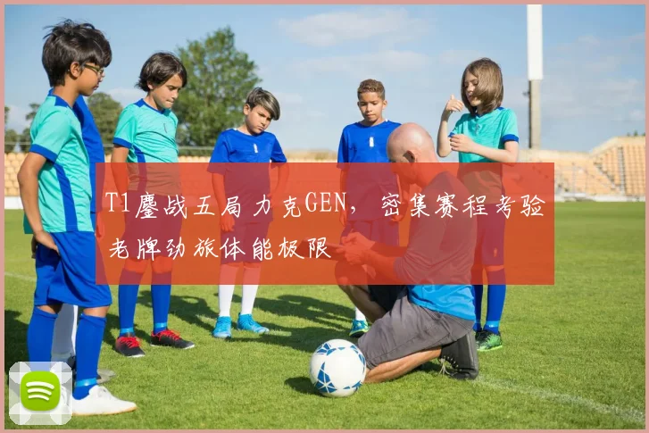 T1鏖战五局力克GEN，密集赛程考验老牌劲旅体能极限