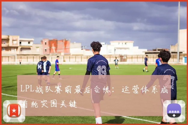 LPL战队赛前最后合练：运营体系成首轮突围关键