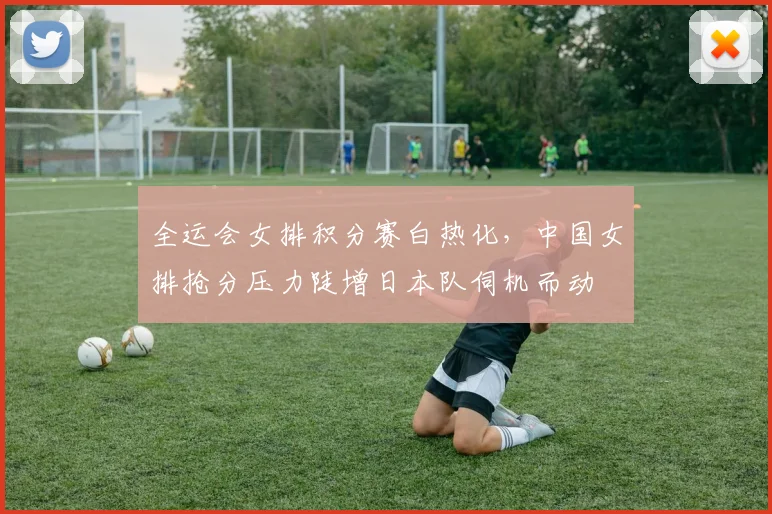 全运会女排积分赛白热化，中国女排抢分压力陡增日本队伺机而动