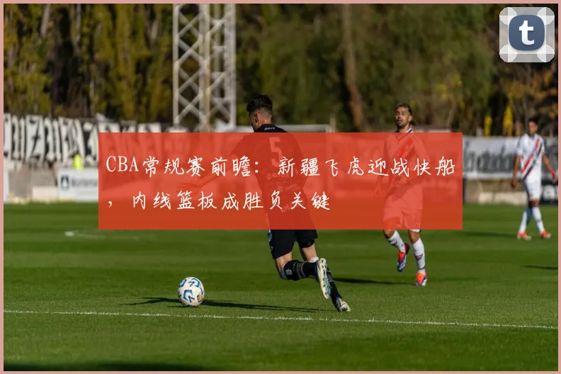 CBA常规赛前瞻：新疆飞虎迎战快船，内线篮板成胜负关键