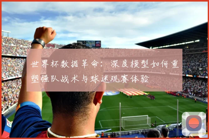 世界杯数据革命：深度模型如何重塑强队战术与球迷观赛体验