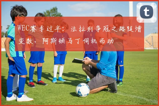 WEC赛季过半：法拉利争冠之路陡增变数，阿斯顿马丁伺机而动