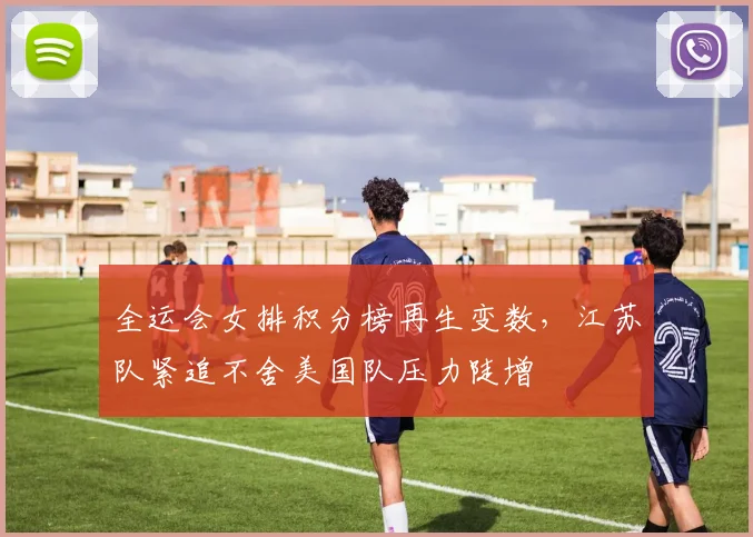 全运会女排积分榜再生变数，江苏队紧追不舍美国队压力陡增