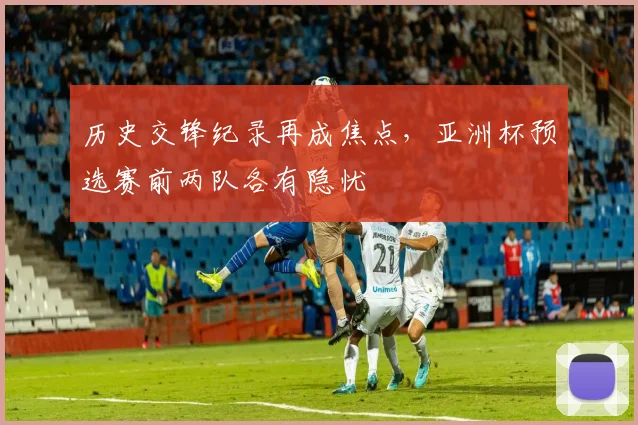 历史交锋纪录再成焦点，亚洲杯预选赛前两队各有隐忧