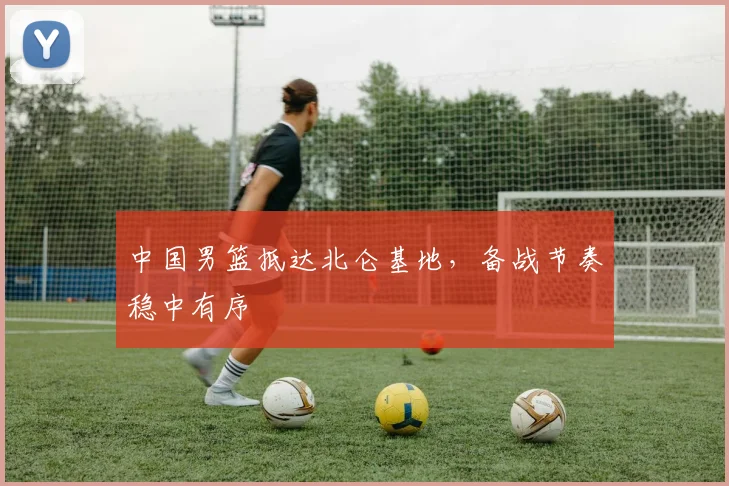 中国男篮抵达北仑基地，备战节奏稳中有序