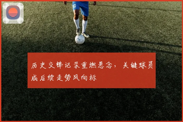 历史交锋记录重燃悬念，关键球员成后续走势风向标