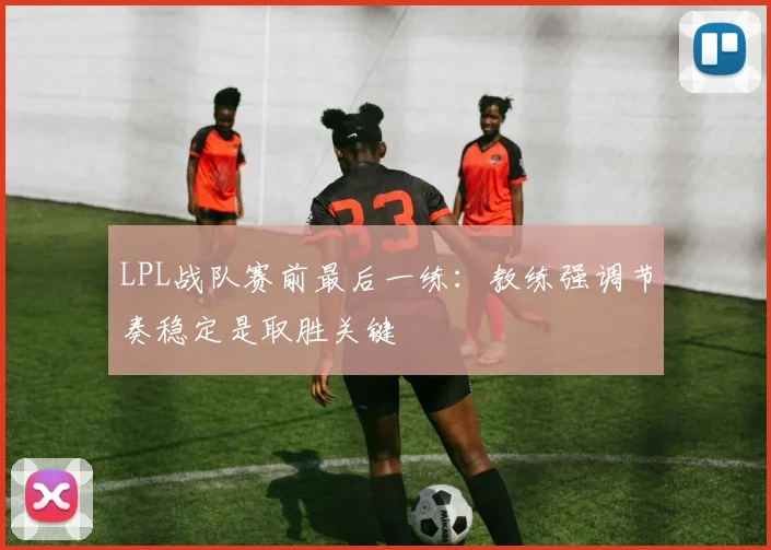 LPL战队赛前最后一练：教练强调节奏稳定是取胜关键