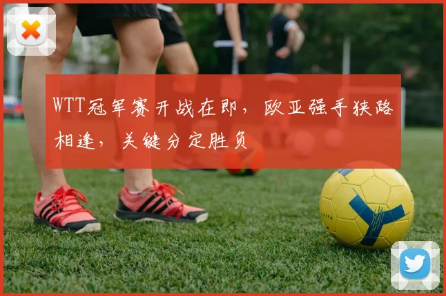 WTT冠军赛开战在即，欧亚强手狭路相逢，关键分定胜负