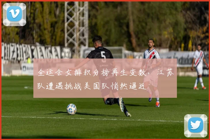 全运会女排积分榜再生变数，江苏队遭遇挑战美国队悄然逼近