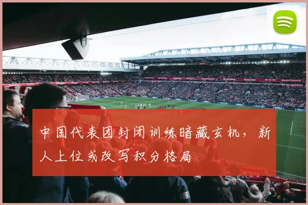 中国代表团封闭训练暗藏玄机，新人上位或改写积分格局