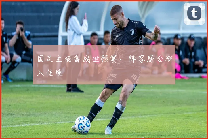 国足主场备战世预赛，阵容磨合渐入佳境
