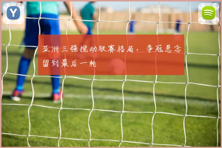 亚洲三强搅动联赛格局，争冠悬念留到最后一轮