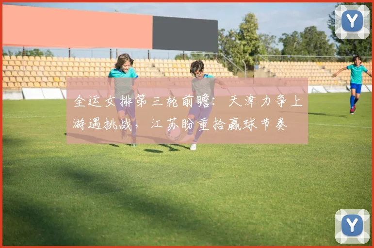 全运女排第三轮前瞻：天津力争上游遇挑战，江苏盼重拾赢球节奏